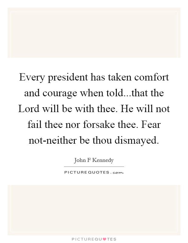 Every president has taken comfort and courage when told...that the Lord will be with thee. He will not fail thee nor forsake thee. Fear not-neither be thou dismayed. Picture Quote #1