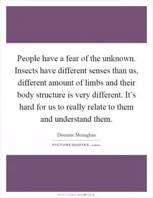 People have a fear of the unknown. Insects have different senses than us, different amount of limbs and their body structure is very different. It’s hard for us to really relate to them and understand them Picture Quote #1