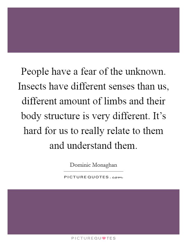 People have a fear of the unknown. Insects have different senses than us, different amount of limbs and their body structure is very different. It's hard for us to really relate to them and understand them. Picture Quote #1