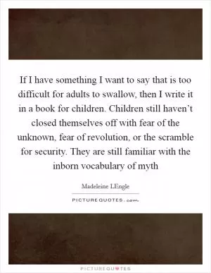 If I have something I want to say that is too difficult for adults to swallow, then I write it in a book for children. Children still haven’t closed themselves off with fear of the unknown, fear of revolution, or the scramble for security. They are still familiar with the inborn vocabulary of myth Picture Quote #1