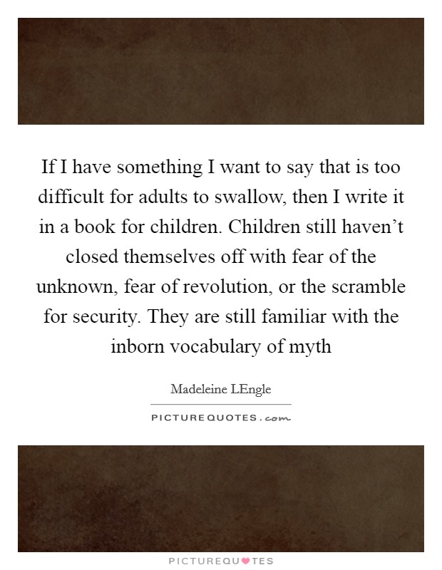 If I have something I want to say that is too difficult for adults to swallow, then I write it in a book for children. Children still haven't closed themselves off with fear of the unknown, fear of revolution, or the scramble for security. They are still familiar with the inborn vocabulary of myth Picture Quote #1