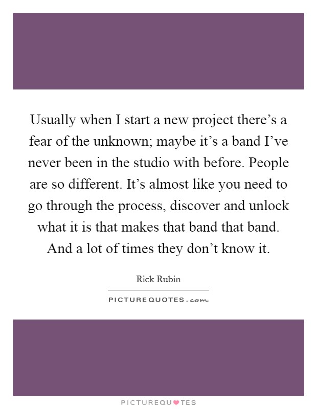 Usually when I start a new project there's a fear of the unknown; maybe it's a band I've never been in the studio with before. People are so different. It's almost like you need to go through the process, discover and unlock what it is that makes that band that band. And a lot of times they don't know it. Picture Quote #1