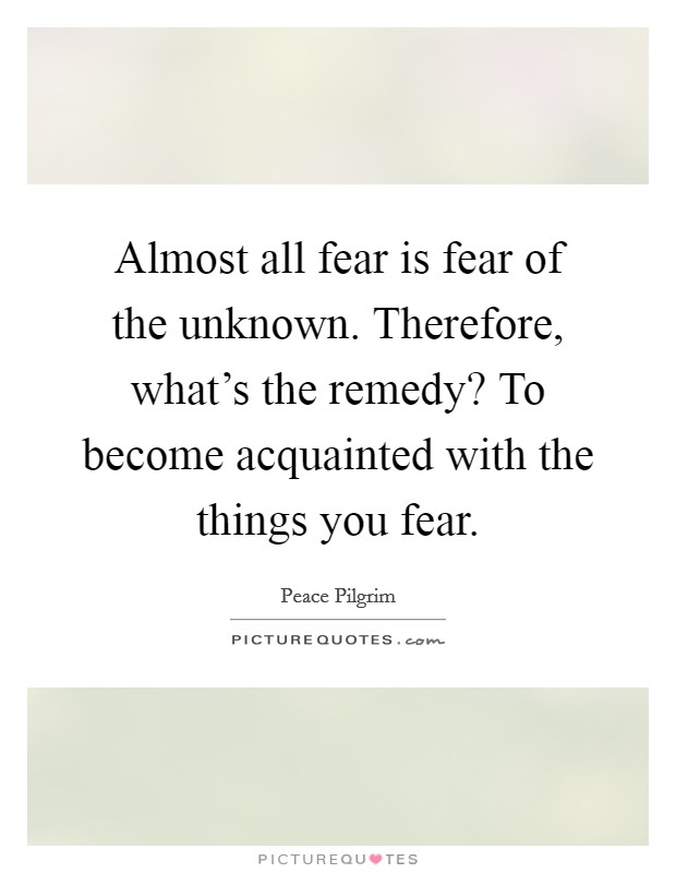 Almost all fear is fear of the unknown. Therefore, what's the remedy? To become acquainted with the things you fear. Picture Quote #1