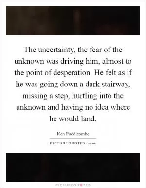 The uncertainty, the fear of the unknown was driving him, almost to the point of desperation. He felt as if he was going down a dark stairway, missing a step, hurtling into the unknown and having no idea where he would land Picture Quote #1