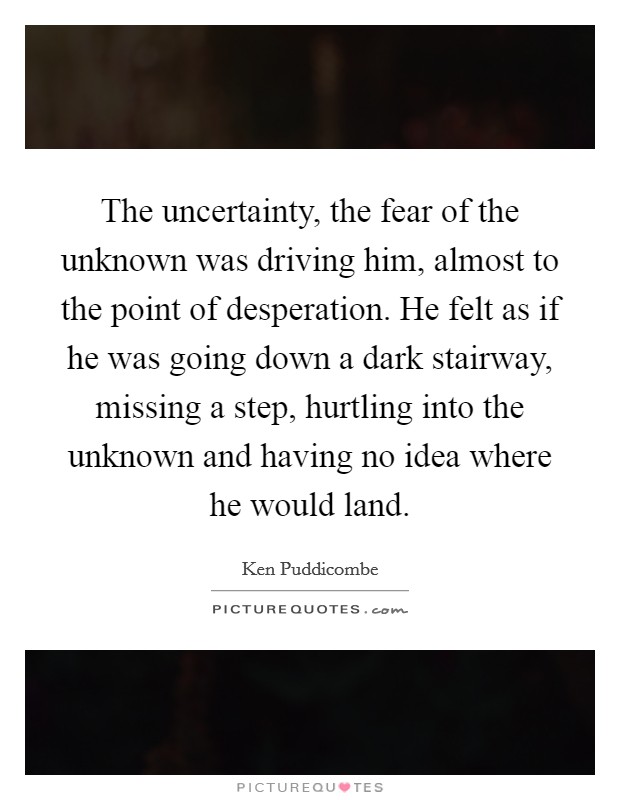 The uncertainty, the fear of the unknown was driving him, almost to the point of desperation. He felt as if he was going down a dark stairway, missing a step, hurtling into the unknown and having no idea where he would land. Picture Quote #1