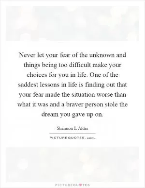 Never let your fear of the unknown and things being too difficult make your choices for you in life. One of the saddest lessons in life is finding out that your fear made the situation worse than what it was and a braver person stole the dream you gave up on Picture Quote #1