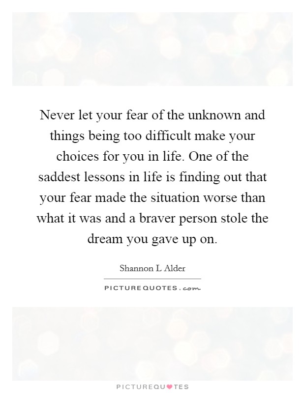 Never let your fear of the unknown and things being too difficult make your choices for you in life. One of the saddest lessons in life is finding out that your fear made the situation worse than what it was and a braver person stole the dream you gave up on. Picture Quote #1