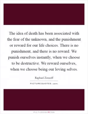 The idea of death has been associated with the fear of the unknown, and the punishment or reward for our life choices. There is no punishment, and there is no reward. We punish ourselves instantly, when we choose to be destructive. We reward ourselves, when we choose being our loving selves Picture Quote #1