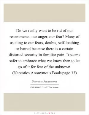 Do we really want to be rid of our resentments, our anger, our fear? Many of us cling to our fears, doubts, self-loathing or hatred because there is a certain distorted security in familiar pain. It seems safer to embrace what we know than to let go of it for fear of the unknown. (Narcotics Anonymous Book/page 33) Picture Quote #1