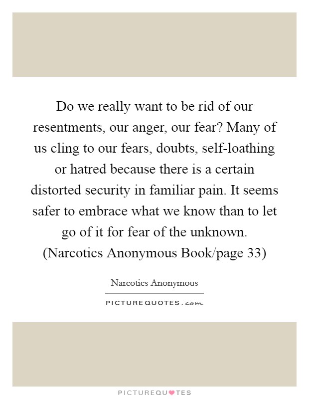 Do we really want to be rid of our resentments, our anger, our fear? Many of us cling to our fears, doubts, self-loathing or hatred because there is a certain distorted security in familiar pain. It seems safer to embrace what we know than to let go of it for fear of the unknown. (Narcotics Anonymous Book/page 33) Picture Quote #1
