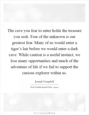 The cave you fear to enter holds the treasure you seek. Fear of the unknown is our greatest fear. Many of us would enter a tiger’s lair before we would enter a dark cave. While caution is a useful instinct, we lose many opportunities and much of the adventure of life if we fail to support the curious explorer within us Picture Quote #1