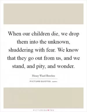 When our children die, we drop them into the unknown, shuddering with fear. We know that they go out from us, and we stand, and pity, and wonder Picture Quote #1