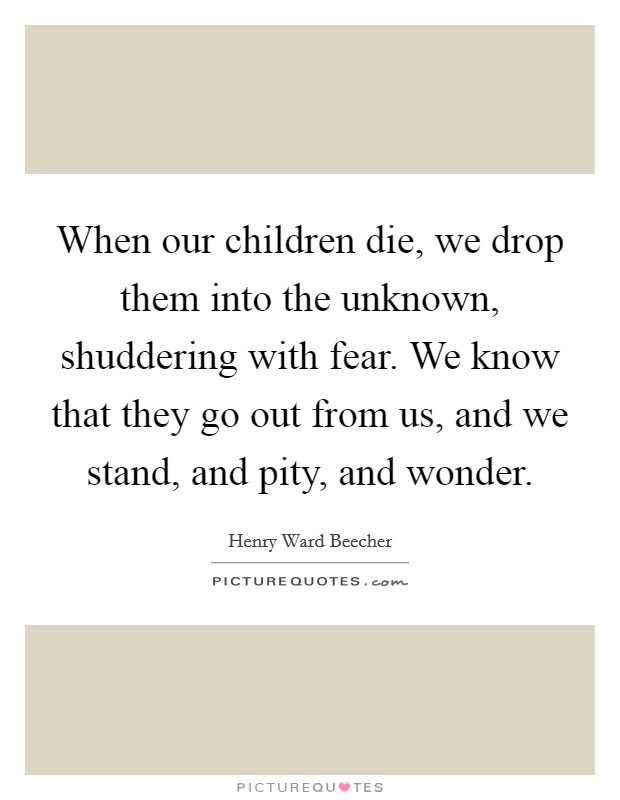 When our children die, we drop them into the unknown, shuddering with fear. We know that they go out from us, and we stand, and pity, and wonder. Picture Quote #1