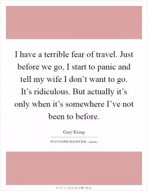 I have a terrible fear of travel. Just before we go, I start to panic and tell my wife I don’t want to go. It’s ridiculous. But actually it’s only when it’s somewhere I’ve not been to before Picture Quote #1