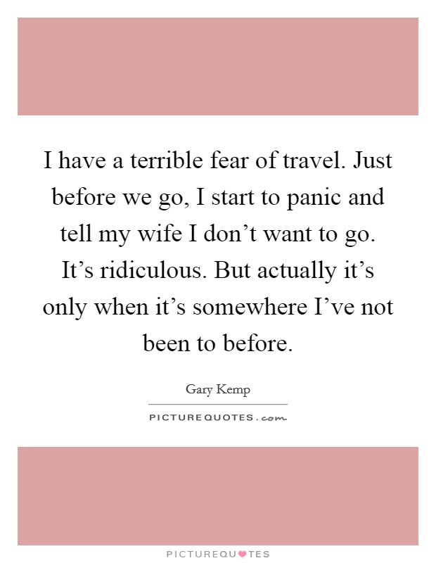 I have a terrible fear of travel. Just before we go, I start to panic and tell my wife I don't want to go. It's ridiculous. But actually it's only when it's somewhere I've not been to before. Picture Quote #1