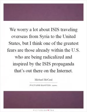 We worry a lot about ISIS traveling overseas from Syria to the United States, but I think one of the greatest fears are those already within the U.S. who are being radicalized and inspired by the ISIS propaganda that’s out there on the Internet Picture Quote #1
