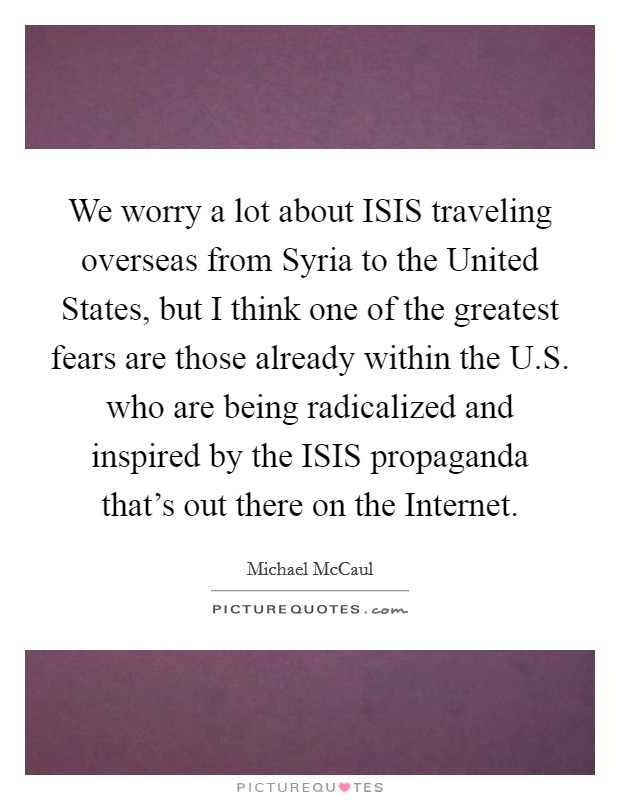 We worry a lot about ISIS traveling overseas from Syria to the United States, but I think one of the greatest fears are those already within the U.S. who are being radicalized and inspired by the ISIS propaganda that's out there on the Internet. Picture Quote #1
