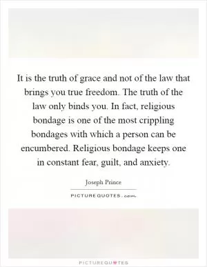 It is the truth of grace and not of the law that brings you true freedom. The truth of the law only binds you. In fact, religious bondage is one of the most crippling bondages with which a person can be encumbered. Religious bondage keeps one in constant fear, guilt, and anxiety Picture Quote #1