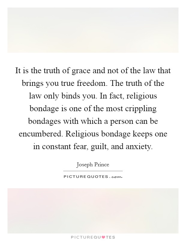 It is the truth of grace and not of the law that brings you true freedom. The truth of the law only binds you. In fact, religious bondage is one of the most crippling bondages with which a person can be encumbered. Religious bondage keeps one in constant fear, guilt, and anxiety. Picture Quote #1
