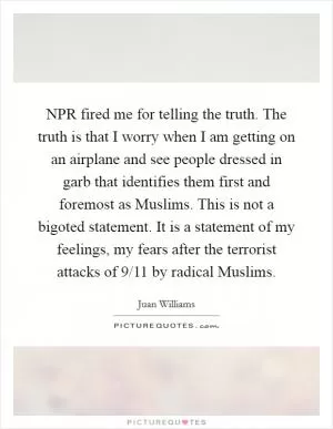 NPR fired me for telling the truth. The truth is that I worry when I am getting on an airplane and see people dressed in garb that identifies them first and foremost as Muslims. This is not a bigoted statement. It is a statement of my feelings, my fears after the terrorist attacks of 9/11 by radical Muslims Picture Quote #1