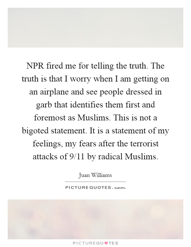 NPR fired me for telling the truth. The truth is that I worry when I am getting on an airplane and see people dressed in garb that identifies them first and foremost as Muslims. This is not a bigoted statement. It is a statement of my feelings, my fears after the terrorist attacks of 9/11 by radical Muslims. Picture Quote #1