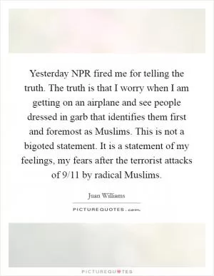 Yesterday NPR fired me for telling the truth. The truth is that I worry when I am getting on an airplane and see people dressed in garb that identifies them first and foremost as Muslims. This is not a bigoted statement. It is a statement of my feelings, my fears after the terrorist attacks of 9/11 by radical Muslims Picture Quote #1