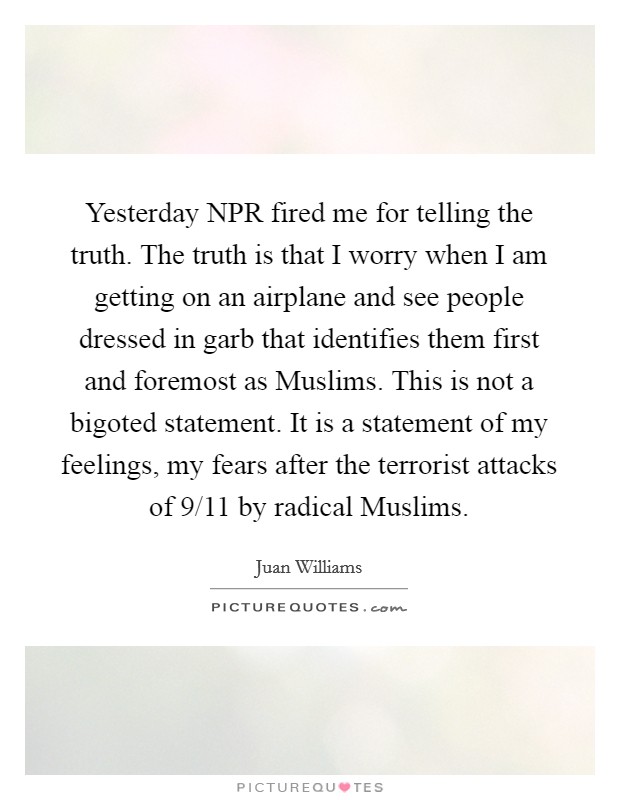 Yesterday NPR fired me for telling the truth. The truth is that I worry when I am getting on an airplane and see people dressed in garb that identifies them first and foremost as Muslims. This is not a bigoted statement. It is a statement of my feelings, my fears after the terrorist attacks of 9/11 by radical Muslims. Picture Quote #1