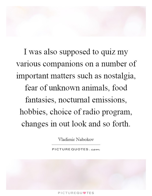 I was also supposed to quiz my various companions on a number of important matters such as nostalgia, fear of unknown animals, food fantasies, nocturnal emissions, hobbies, choice of radio program, changes in out look and so forth. Picture Quote #1