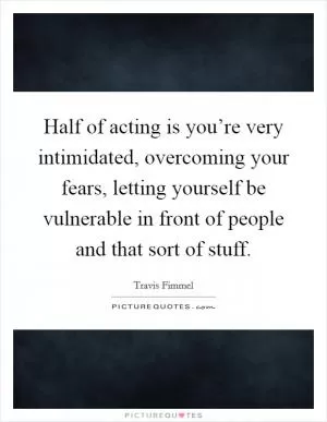 Half of acting is you’re very intimidated, overcoming your fears, letting yourself be vulnerable in front of people and that sort of stuff Picture Quote #1