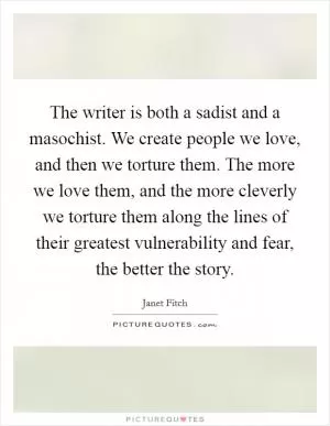The writer is both a sadist and a masochist. We create people we love, and then we torture them. The more we love them, and the more cleverly we torture them along the lines of their greatest vulnerability and fear, the better the story Picture Quote #1