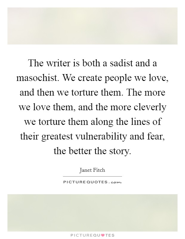 The writer is both a sadist and a masochist. We create people we love, and then we torture them. The more we love them, and the more cleverly we torture them along the lines of their greatest vulnerability and fear, the better the story. Picture Quote #1