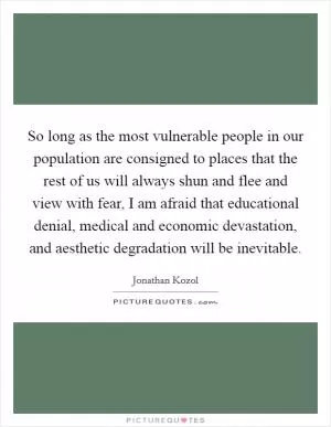 So long as the most vulnerable people in our population are consigned to places that the rest of us will always shun and flee and view with fear, I am afraid that educational denial, medical and economic devastation, and aesthetic degradation will be inevitable Picture Quote #1