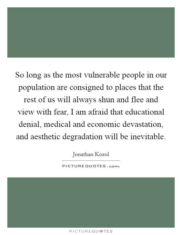 So long as the most vulnerable people in our population are consigned to places that the rest of us will always shun and flee and view with fear, I am afraid that educational denial, medical and economic devastation, and aesthetic degradation will be inevitable. Picture Quote #1