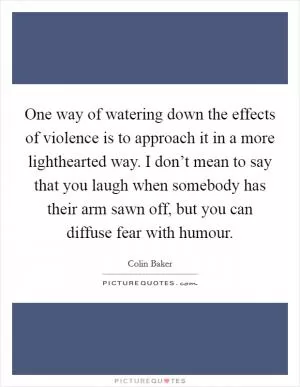 One way of watering down the effects of violence is to approach it in a more lighthearted way. I don’t mean to say that you laugh when somebody has their arm sawn off, but you can diffuse fear with humour Picture Quote #1
