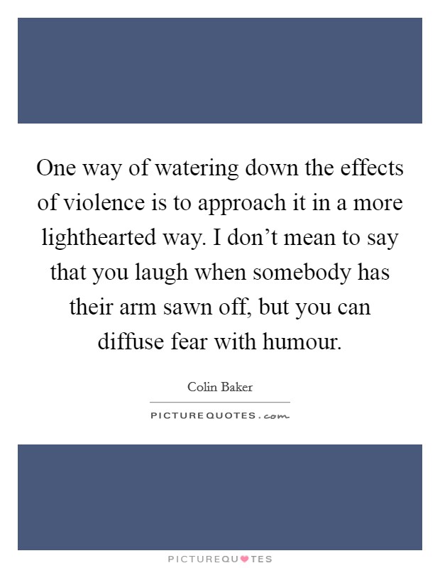 One way of watering down the effects of violence is to approach it in a more lighthearted way. I don't mean to say that you laugh when somebody has their arm sawn off, but you can diffuse fear with humour. Picture Quote #1