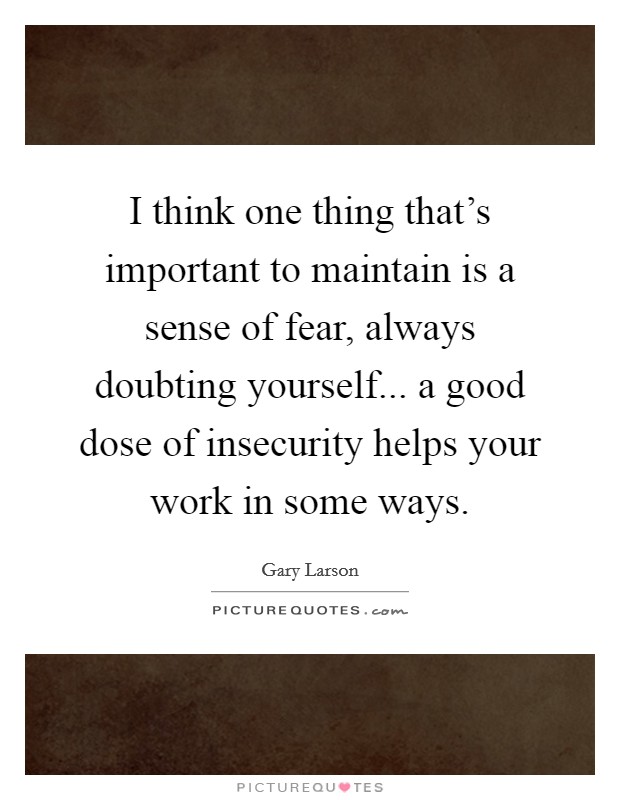 I think one thing that's important to maintain is a sense of fear, always doubting yourself... a good dose of insecurity helps your work in some ways. Picture Quote #1