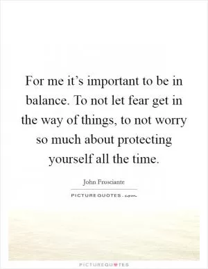 For me it’s important to be in balance. To not let fear get in the way of things, to not worry so much about protecting yourself all the time Picture Quote #1
