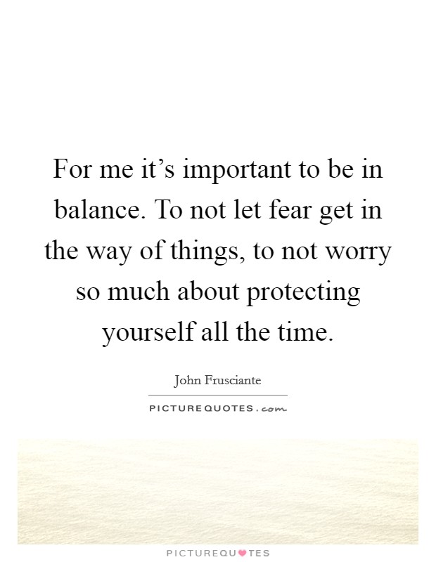 For me it's important to be in balance. To not let fear get in the way of things, to not worry so much about protecting yourself all the time. Picture Quote #1