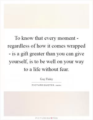 To know that every moment - regardless of how it comes wrapped - is a gift greater than you can give yourself, is to be well on your way to a life without fear Picture Quote #1