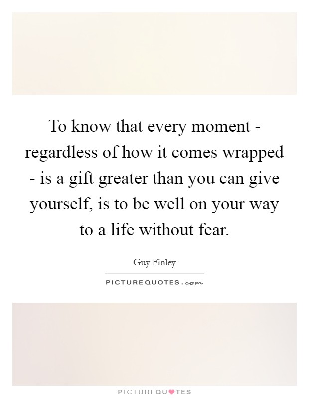 To know that every moment - regardless of how it comes wrapped - is a gift greater than you can give yourself, is to be well on your way to a life without fear. Picture Quote #1