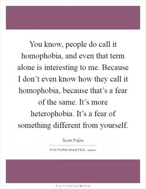 You know, people do call it homophobia, and even that term alone is interesting to me. Because I don’t even know how they call it homophobia, because that’s a fear of the same. It’s more heterophobia. It’s a fear of something different from yourself Picture Quote #1