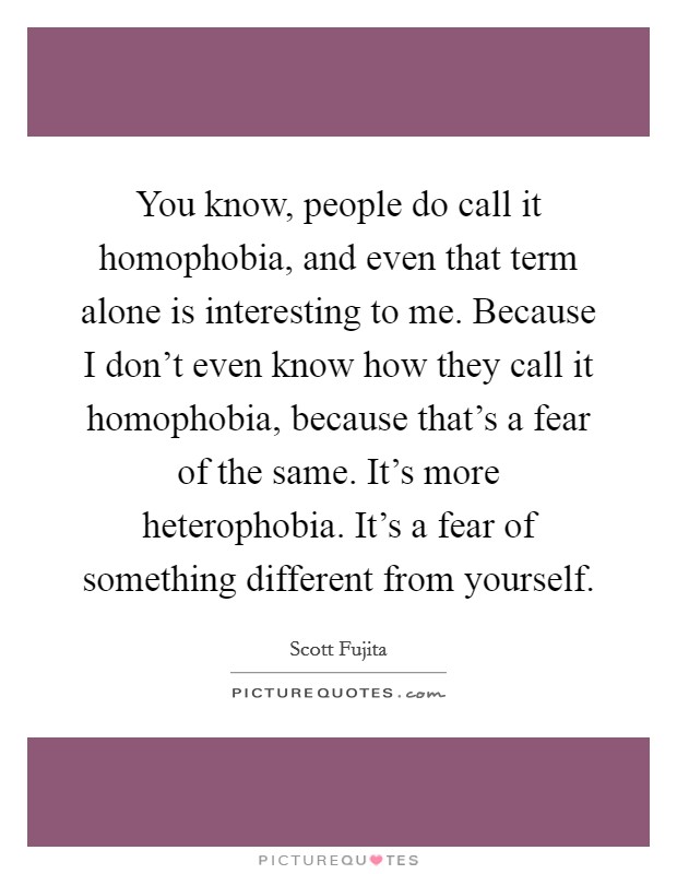 You know, people do call it homophobia, and even that term alone is interesting to me. Because I don't even know how they call it homophobia, because that's a fear of the same. It's more heterophobia. It's a fear of something different from yourself. Picture Quote #1