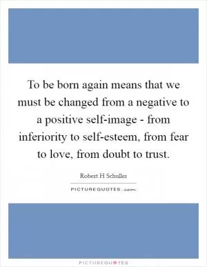 To be born again means that we must be changed from a negative to a positive self-image - from inferiority to self-esteem, from fear to love, from doubt to trust Picture Quote #1