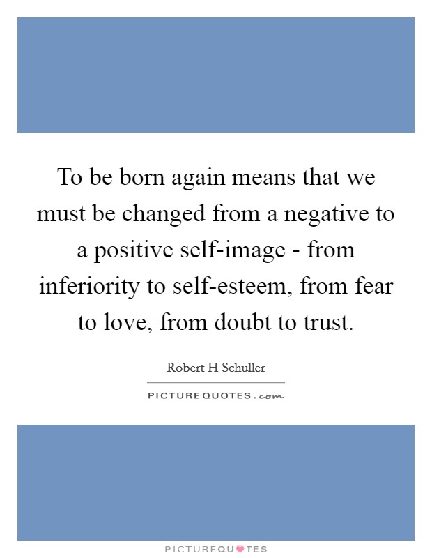 To be born again means that we must be changed from a negative to a positive self-image - from inferiority to self-esteem, from fear to love, from doubt to trust. Picture Quote #1