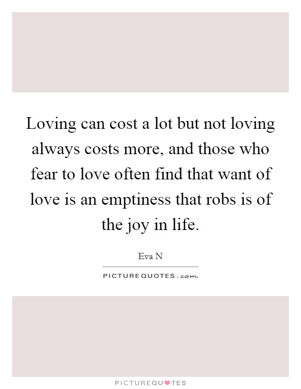 Loving can cost a lot but not loving always costs more, and those who fear to love often find that want of love is an emptiness that robs is of the joy in life. Picture Quote #1