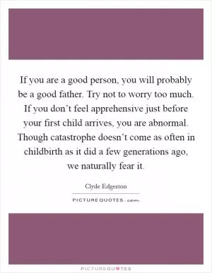 If you are a good person, you will probably be a good father. Try not to worry too much. If you don’t feel apprehensive just before your first child arrives, you are abnormal. Though catastrophe doesn’t come as often in childbirth as it did a few generations ago, we naturally fear it Picture Quote #1