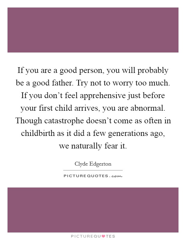 If you are a good person, you will probably be a good father. Try not to worry too much. If you don't feel apprehensive just before your first child arrives, you are abnormal. Though catastrophe doesn't come as often in childbirth as it did a few generations ago, we naturally fear it. Picture Quote #1