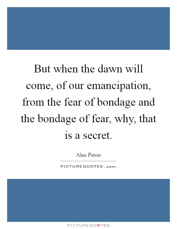 But when the dawn will come, of our emancipation, from the fear of bondage and the bondage of fear, why, that is a secret. Picture Quote #1