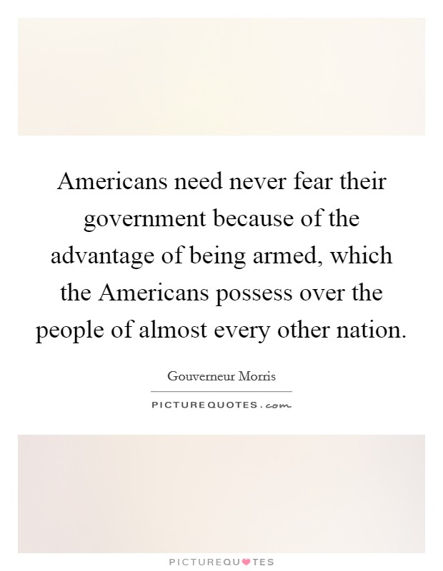 Americans need never fear their government because of the advantage of being armed, which the Americans possess over the people of almost every other nation. Picture Quote #1