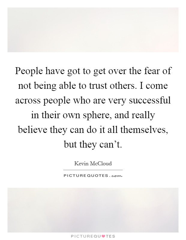 People have got to get over the fear of not being able to trust others. I come across people who are very successful in their own sphere, and really believe they can do it all themselves, but they can't. Picture Quote #1